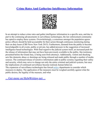 Crime Rates And Gathering Intelligence Information
In an attempt to reduce crime rates and gather intelligence information in a specific area, and due in
part to the continuing advancements in surveillance technologies, the law enforcement community
has opted to employ these systems. Overwhelmingly, a consensus amongst the population agrees
police officers should be held accountable for their action through continuous monitoring during
their on duty hours (CBS News New York 2015). Furthermore, demand from the public to become
knowledgeable in all events, public or private, has added pressure in the suggestion of increased
intelligence based technologies. With final regard to the judicial system itself, an increased push for
the release of information that may not have been previously available to the public, like testimony
presented before the Grand Jury, is being seen from attorneys. Additionally, violent and shocking
acts like domestic abuse or shootings are being released and made public through a number of media
sources. The continued release of sensitive information adds to public scrutiny regarding their safety
and security, which may serve to change not only the entire criminal and judicial systems, but once
the implications of continued surveillance become realized, human behavior.
The expansion of surveillance technologies has forced police departments to consider which
measures to deploy. The application of the measures must be weighed carefully against what the
public desires, the legality of the measure, and what
... Get more on HelpWriting.net ...
 
