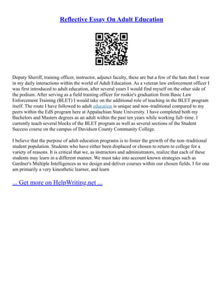 Reflective Essay On Adult Education
Deputy Sheriff, training officer, instructor, adjunct faculty, these are but a few of the hats that I wear
in my daily interactions within the world of Adult Education. As a veteran law enforcement officer I
was first introduced to adult education, after several years I would find myself on the other side of
the podium. After serving as a field training officer for rookie's graduation from Basic Law
Enforcement Training (BLET) I would take on the additional role of teaching in the BLET program
itself. The route I have followed to adult education is unique and non–traditional compared to my
peers within the EdS program here at Appalachian State University. I have completed both my
Bachelors and Masters degrees as an adult within the past ten years while working full–time. I
currently teach several blocks of the BLET program as well as several sections of the Student
Success course on the campus of Davidson County Community College.
I believe that the purpose of adult education programs is to foster the growth of the non–traditional
student population. Students who have either been displaced or chosen to return to college for a
variety of reasons. It is critical that we, as instructors and administrators, realize that each of these
students may learn in a different manner. We must take into account known strategies such as
Gardner's Multiple Intelligences as we design and deliver courses within our chosen fields. I for one
am primarily a very kinesthetic learner, and learn
... Get more on HelpWriting.net ...
 