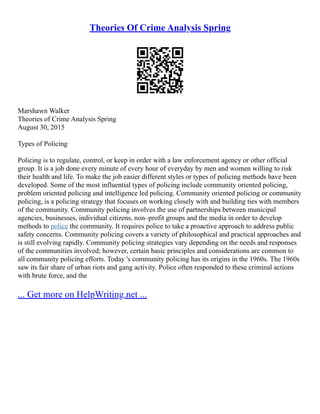 Theories Of Crime Analysis Spring
Marshawn Walker
Theories of Crime Analysis Spring
August 30, 2015
Types of Policing
Policing is to regulate, control, or keep in order with a law enforcement agency or other official
group. It is a job done every minute of every hour of everyday by men and women willing to risk
their health and life. To make the job easier different styles or types of policing methods have been
developed. Some of the most influential types of policing include community oriented policing,
problem oriented policing and intelligence led policing. Community oriented policing or community
policing, is a policing strategy that focuses on working closely with and building ties with members
of the community. Community policing involves the use of partnerships between municipal
agencies, businesses, individual citizens, non–profit groups and the media in order to develop
methods to police the community. It requires police to take a proactive approach to address public
safety concerns. Community policing covers a variety of philosophical and practical approaches and
is still evolving rapidly. Community policing strategies vary depending on the needs and responses
of the communities involved; however, certain basic principles and considerations are common to
all community policing efforts. Today 's community policing has its origins in the 1960s. The 1960s
saw its fair share of urban riots and gang activity. Police often responded to these criminal actions
with brute force, and the
... Get more on HelpWriting.net ...
 