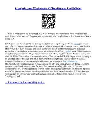 Strengths And Weaknesses Of Intelligence Led Policing
1. What is intelligence–led policing (ILP)? What strengths and weaknesses have been identified
with this model of policing? Support your arguments with examples from police departments/forces
using ILP.
Intelligence–led Policing (IPL) in its simplest definition is a policing model for crime prevention
and reduction focussed on crime 'hot spots', recidivism amongst offenders and repeat victimization.
However, IPL is ever–changing and is not a clear–cut model and therefore requires a broader
definition. IPL models therefore act more as a framework for effective police work Although similar
models existed previously, IPL gained momentum in the UK, US, Canada and Australia during and
after the 1990s. Since crime is in a constant state of flux, so too is IPL, this in part is due to changes
in resources and technology and IPL is not without its strengths and weaknesses as evidenced
through examination of its increasingly widespread use throughout law enforcement.
IPL has little universal consensus of its definition. To fully and comprehensively define IPL there
are some considerations to account for as well as an understanding of its history. The core
component of IPL is 'intelligence and Warner claims 'intelligence' definitions are deficient because
they often do not consider the interchangeability of intelligence within the field, it is used because
'intelligence' not only covers what intelligence personnel do but also the product of their work.
'Intelligence' and
... Get more on HelpWriting.net ...
 