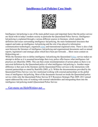 Intelligence-Led Policing Case Study
Intelligence–led policing is one of the main global issues and important factor that the police service
are faced with in today's modern society in particular the Queensland Police Service. Intelligence–
led policing is explained through a various different sources in literature, which explain the
definition and issues surrounding intelligence–led policing, the main fundamental structures that
support and make up intelligence–led policing and the role it has played in information
communication technologies, organised crime and transnational organised crime. There is also a link
seen between the literature of intelligence–led policing and organisational documents such as annual
reports, legislation's and strategic plans which have been put forwards ... Show more content on
Helpwriting.net ...
While the literature tries to define intelligence–led policing the Queensland Police service makes no
attempt to define as it is assumed knowledge that every police offer knows what intelligence–led
practices are (Ratclifee 2008). This can then create misinterpretation of actions plans as there is no
universal definition by the Queensland police of what intelligence–led policing is. Another major
difference is that seen in the literature and the Queensland Police services is the interactions with
external partnerships as stated by Ratcliffe (2003, p.3). Within the documentations provided by the
Queensland Police Service very few mentioned working with external partnerships on the global
issue of intelligence–led policing. Most of the documents focused on inside the Queensland police
service while only the Queensland Police Service ICT Resources Strategic Plan 2009–2013 annual
report addressed the issue of working with external stakeholders and intergrading them into the
intelligence–led policing model (Queensland Police Service
... Get more on HelpWriting.net ...
 