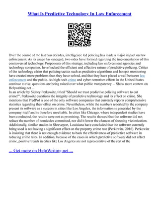 What Is Predictive Technology In Law Enforcement
Over the course of the last two decades, intelligence led policing has made a major impact on law
enforcement. As its usage has emerged, two sides have formed regarding the implementation of this
controversial technology. Proponents of this strategy, including law enforcement agencies and
technology companies, have backed the efficient and effective nature of predictive policing. Critics
of the technology claim that policing tactics such as predictive algorithms and hotspot monitoring
have created more problems than they have solved, and that they have placed a wall between law
enforcement and the public. As high–tech crime and cyber–terrorism efforts in the United States
continue to rise, questions are being raised over what public transparency ... Show more content on
Helpwriting.net ...
In an article by Sidney Perkowitz, titled "Should we trust predictive policing software to cut
crime?", Perkowitz questions the integrity of predictive technology and its effect on crime. She
mentions that PredPol is one of the only software companies that currently reports comprehensive
statistics regarding their effect on crime. Nevertheless, while the numbers reported by the company
present its software as a success in cities like Los Angeles, the information is generated by the
company itself and is therefore unreliable. In cities like Chicago, where independent studies have
been conducted, the results were not as promising. The results showed that the software did not
reduce the number of homicides committed, nor did it lower the chances of shooting victimization.
Additionally, similar studies in Shreveport, Louisiana have concluded that the software currently
being used is not having a significant effect on the property crime rate (Perkowitz, 2016). Perkowitz
is insisting that there is not enough evidence to back the effectiveness of predictive software in
reducing crime rates. In addition, because of the cases in which predictive software did not affect
crime, positive trends in cities like Los Angeles are not representative of the rest of the
... Get more on HelpWriting.net ...
 