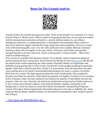 Boots On The Ground Analysis
Actually Jeffery, the colorful and expressive idiom "boots on the ground" was coined by U.S. Army
General Volney F. Warner (circa 1980) in which to designed ground forces in close physical contact
with the land operation and actions at hand (i.e., security defense maneuvers, surveillance
intelligences functions, or combat operations), to distinguish from detached military actions as
interval air and naval support utilizing their long–range intervention capability. However, as many
terms often interchangeably cross–over into other profession with a slightly different contextual
meaning to them, this also applies in this case where civilian law enforcement will typically
amongst themselves use this same term, "boots on the ground", to mean actually ... Show more
content on Helpwriting.net ...
First, one has to remember that dissenter rancher, Cliven Bundy, raised an important statehood
question during the hair–raising show–down between the Bureau of Land Management (BLM) and
the armed citizen militia supporting the cattle rancher. Originally Bundy was legitimately and
faithfully paying grazing fees to Clark County, but that the county stopped accepting his payments.
Bundy's legal claim is that Nevada State, not the U.S. government, owns the land where his cattle
where grazing next to his family's homesteaded ranch property for nearly a century even before
BLM was ever created. The legal argument before the courts, and presently fully accepted by
Nevada's own State Government, is that federal government was legally in control of every territory
before it became a state, but once statehood was reached, the majority of land rightly becomes the
property of the new state. Presently, the federal government has not pursued any further legal issue
or any overture governmental response concerning the Bundy's standing, and quietly in the
background is a state movement to ensure the Federal Government's monopolizing 85 percent
control of Nevada is fairly proportionally diminished and given to the state as rightfully due. Some
could say that the Bundy standoff incident was the historical and productive apex needed to get the
ball rolling in
... Get more on HelpWriting.net ...
 