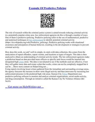 Example Of Predictive Policing
The role of research within the criminal justice system is aimed towards reducing criminal activity
in a potentially popular crime area. law enforcement agencies do this is through a number of ways.
One of them is predictive policing. Predictive policing refers to the use of mathematical, predictive
and analytical techniques in law enforcement to identify potential criminal activity
(https://en.wikipedia.org/wiki/Predictive_policing). Predictive policing works with situational
awareness and anticipation of human behavior, resulting in the development or strategies to prevent
criminal activity.
How does this work, we ask? well its simple, its starts with data collection, this comes from the
analyzation of repeat offenders, repeat victims, and locations or types of targets. This data is then
analyzed to obtain an understanding of criminal activity trends. The law enforcement agencies make
a prediction based on data provided more officers or specific task forces would be inserted into
designated high crime areas. The data is reevaluated to see if the methods used are effective, if not
they will gather more data and create a plan that works, crime can not be completely stopped but it
can be ... Show more content on Helpwriting.net ...
Using reports involving lesser crimes gathered from the immediate and surrounding coverage areas,
the agency forecasts the increase in short–term illegal activity and then intervenes by increasing law
enforcement presence in the predicted high–risk areas. Kansas City Police Department uses
predictive policing software to monitor and analyze criminal organizations, social media activity,
and drug consumption. Through an initiative called the Kansas City No Violence Alliance (KC
NoVA
... Get more on HelpWriting.net ...
 