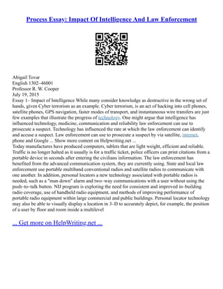 Process Essay: Impact Of Intelligence And Law Enforcement
Abigail Tovar
English 1302–46001
Professor R. W. Cooper
July 19, 2015
Essay 1– Impact of Intelligence While many consider knowledge as destructive in the wrong set of
hands, given Cyber terrorism as an example. Cyber terrorism, is an act of hacking into cell phones,
satellite phones, GPS navigation, faster modes of transport, and instantaneous wire transfers are just
few examples that illustrate the progress of technology. One might argue that intelligence has
influenced technology, medicine, communication and reliability law enforcement can use to
prosecute a suspect. Technology has influenced the rate at which the law enforcement can identify
and accuse a suspect. Law enforcement can use to prosecute a suspect by via satellite, internet,
phone and Google ... Show more content on Helpwriting.net ...
Today manufactures have produced computers, tablets that are light weight, efficient and reliable.
Traffic is no longer halted as it usually is for a traffic ticket, police officers can print citations from a
portable device in seconds after entering the civilians information. The law enforcement has
benefited from the advanced communication system, they are currently using. State and local law
enforcement use portable multiband conventional radios and satellite radios to communicate with
one another. In addition, personal locators a new technology associated with portable radios is
needed, such as a "man down" alarm and two–way communications with a user without using the
push–to–talk button. NIJ program is exploring the need for consistent and improved in–building
radio coverage, use of handheld radio equipment, and methods of improving performance of
portable radio equipment within large commercial and public buildings. Personal locator technology
may also be able to visually display a location in 3–D to accurately depict, for example, the position
of a user by floor and room inside a multilevel
... Get more on HelpWriting.net ...
 