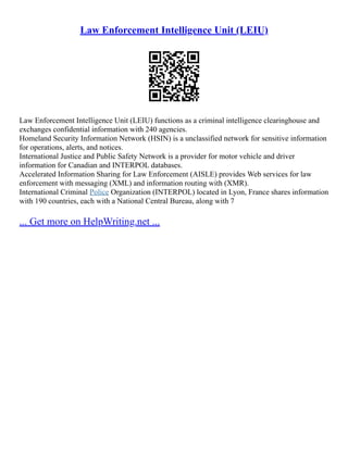 Law Enforcement Intelligence Unit (LEIU)
Law Enforcement Intelligence Unit (LEIU) functions as a criminal intelligence clearinghouse and
exchanges confidential information with 240 agencies.
Homeland Security Information Network (HSIN) is a unclassified network for sensitive information
for operations, alerts, and notices.
International Justice and Public Safety Network is a provider for motor vehicle and driver
information for Canadian and INTERPOL databases.
Accelerated Information Sharing for Law Enforcement (AISLE) provides Web services for law
enforcement with messaging (XML) and information routing with (XMR).
International Criminal Police Organization (INTERPOL) located in Lyon, France shares information
with 190 countries, each with a National Central Bureau, along with 7
... Get more on HelpWriting.net ...
 