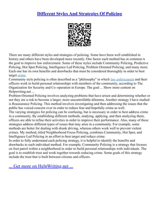 Different Styles And Strategies Of Policing
There are many different styles and strategies of policing. Some have been well established in
history and others have been developed more recently. One factor each method has in common is
the goal to improve law enforcement. Some of these styles include Community Policing, Predictive
Policing, Hot Spot Policing, Intelligence Led Policing, Problem Oriented Policing, and many more.
Each one has its own benefits and drawbacks that must be considered thoroughly in order to best
target crime.
Community style policing is often described as a "philosophy" in which law enforcement and their
officers work to build personal relationships with members of the community, according to The
Organization for Security and Co–operation in Europe. The goal ... Show more content on
Helpwriting.net ...
Problem Oriented Policing involves analyzing problems that have arisen and determining whether or
not they are a risk to become a larger, more uncontrollable dilemma. Another strategy I have studied
is Reassurance Policing. This method involves investigating and then addressing the issues that the
public has voiced concern over in order to reduce fear and hopefully crime as well.
The varying strategies for policing can be confusing, but is necessary in order to best address crime
in a community. By establishing different methods, studying, applying, and then analyzing them,
officers are able to refine their activities in order to improve their performance. Also, many of these
strategies address different types of issues that may arise in a community. For example, some
methods are better for dealing with drunk driving, whereas others work well to prevent violent
crimes. My method, titled Neighborhood Focus Policing, combines Community, Hot Spot, and
Intelligence Led Policing in an effort to best target and reduce crime.
In order to fully understand each policing strategy, it is helpful to identify the benefits and
drawbacks to each individual method. For example, Community Policing is a strategy that focuses
on foot patrol within a neighborhood in order to build personal relationships with individuals. The
goal is to establish trust and work together towards reducing crime. Some goals of this strategy
include the trust that is built between citizens and officers.
... Get more on HelpWriting.net ...
 