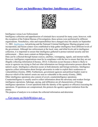 Essay on Intelligence Sharing: Intelligence and Law...
Intelligence versus Law Enforcement
Intelligence collection and apprehension of criminals have occurred for many years; however, with
the exception of the Federal Bureau of Investigation, these actions were performed by different
organizations. Nonetheless, roles and responsibilities have changed since the attacks on September
11, 2001. Intelligence–led policing and the National Criminal Intelligence Sharing program were
incorporated, and fusion centers were established to help gather intelligence from different levels of
the government. Although law enforcement at the local, state, and tribal levels aid in intelligence
collection, it is important to ensure that intelligence gathered to protect national security and law
enforcement ... Show more content on Helpwriting.net ...
Data can be collected through human sources, satellites, wiretapping, signals, and internet traffic.
However, intelligence organizations must be in compliance with the law to ensure that they are not
illegally collecting information (Chesney, 2012). Collection occurs because a threat is likely to
occur or agencies are trying to find out what information our foreign adversaries possess about the
nation's assets. Intelligence collection occurs in both domestic and foreign territories. Intelligence
agencies collect information about foreign adversaries in order to exploit their weaknesses or
vulnerabilities (Gentry, 2008). Furthermore, government agencies and political leaders want to
discover which of the nation's assets are seen as vulnerable to the enemy (Gentry, 2008).
Other intelligence operations also consist of covert, counterintelligence operations.
Counterintelligence is usually used to collect information about the adversary and weaken foreign
intelligence operations. Sabotage, spying, and infiltration are all characteristics of foreign
intelligence operations. Covert operations hide the identity of the agent(s) or officer(s) executing the
operations. If operations are compromised, this protects the agent(s) against retaliation from the
enemy.
The purpose of analysis is to evaluate the collected information and determine
... Get more on HelpWriting.net ...
 