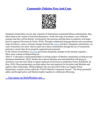 Community Policing Pros And Cons
mmigrant communities are not only a bastion of information on potential threats unfortunately, they
often stand as the victims of terrorism themselves. At the first sign of an attack, a two–fold fear
emerges that they will be directly victimized by the terrorists and that those in authority will target
them in response (Newman & Castle, 2010). Through a substantial language barrier and a prominent
clash of cultures, a heavy mistrust emerges between the police and these immigrant communities. As
such, it becomes ever more vital to reach out to these communities through the use of community
policing to ensure that all are properly supported and protected.
In the current environment, terrorism prevention frequently emerges in the training–regiment ...
Show more content on Helpwriting.net ...
After 9–11 the police created partnerships to include leaders of Muslim communities to help prevent
alienation (Stainbrook, 2010). Studies have shown Muslims who had identified with being an
American, were the most likely to report suspicion of terrorism to authorities (Tyler, Schulhofer, &
Huq, 2010).These partnerships can help reduce fear and suspicion for the police and Muslims and
improve their relationship. William Bratton who was the Chief of the Los Angeles Police
Department, created a forum called the "Chief's Muslim Community Forum". The forum promoted
safety and brought police and Muslim leaders together to collaborate (Downing,
... Get more on HelpWriting.net ...
 