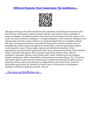 Different Elements That Compromise The Intelligence...
This paper will analyze the different elements that compromise the intelligence communities (IC)
from local law enforcement to national agencies and how each of those entities contributes to
security intelligence. Secondly, this paper will evaluate the lessons learned from the attacks of 9/11.
Lastly, the issues of domestic intelligence vs. foreign intelligence will be examined. Intelligence–led
policing along with other various initiatives is a newly developed style of investigation strategy.
This type of investigation has been a successful tool for agencies to utilize to reduce crime in
geographically remote locations throughout the United States. Local law enforcement employs
several respective types of subject matter expertise and individual personalities in their
organizations. Law enforcement organizations share some common characteristics, which help them
remain successful. Each agency offers command commitment, problem clarity, effective
intelligence, information sharing, clearly defines goals, results–oriented tactics and strategies,
holistic investigations, officer accountability, and continuous assessment (bja.gov Pg. 3). Local law
enforcement agencies share the same common goals as federal law enforcement agencies such as
protecting citizens of their towns and cities to safeguard the country from threats. Local law
enforcement organizations are referred to as fusion centers. Fusion centers are multiagency
intelligence information gathering networks. They are
... Get more on HelpWriting.net ...
 