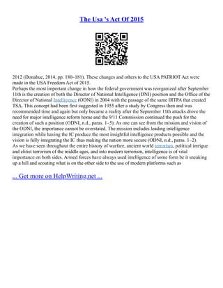 The Usa 's Act Of 2015
2012 (Donahue, 2014, pp. 180–181). These changes and others to the USA PATRIOT Act were
made in the USA Freedom Act of 2015.
Perhaps the most important change in how the federal government was reorganized after September
11th is the creation of both the Director of National Intelligence (DNI) position and the Office of the
Director of National Intelligence (ODNI) in 2004 with the passage of the same IRTPA that created
TSA. This concept had been first suggested in 1955 after a study by Congress then and was
recommended time and again but only became a reality after the September 11th attacks drove the
need for major intelligence reform home and the 9/11 Commission continued the push for the
creation of such a position (ODNI, n.d., paras. 1–5). As one can see from the mission and vision of
the ODNI, the importance cannot be overstated. The mission includes leading intelligence
integration while having the IC produce the most insightful intelligence products possible and the
vision is fully integrating the IC thus making the nation more secure (ODNI, n.d., paras. 1–2).
As we have seen throughout the entire history of warfare, ancient world terrorism, political intrigue
and elitist terrorism of the middle ages, and into modern terrorism, intelligence is of vital
importance on both sides. Armed forces have always used intelligence of some form be it sneaking
up a hill and scouting what is on the other side to the use of modern platforms such as
... Get more on HelpWriting.net ...
 