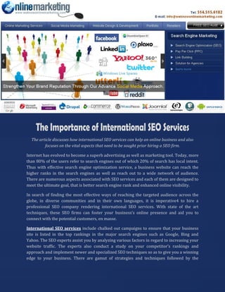 The article discusses how international SEO services can help an online business and also
         focuses on the vital aspects that need to be sought prior hiring a SEO firm.

Internet has evolved to become a superb advertising as well as marketing tool. Today, more
than 80% of the users refer to search engines out of which 20% of search has local intent.
Thus with effective search engine optimization service, a business website can reach the
higher ranks in the search engines as well as reach out to a wide network of audience.
There are numerous aspects associated with SEO services and each of them are designed to
meet the ultimate goal, that is better search engine rank and enhanced online visibility.

In search of finding the most effective ways of reaching the targeted audience across the
globe, in diverse communities and in their own languages, it is imperative4 to hire a
professional SEO company rendering international SEO services. With state of the art
techniques, these SEO firms can foster your business’s online presence and aid you to
connect with the potential customers, en masse.

International SEO services include chalked out campaigns to ensure that your business
site is listed in the top rankings in the major search engines such as Google, Bing and
Yahoo. The SEO experts assist you by analyzing various factors in regard to increasing your
website traffic. The experts also conduct a study on your competitor’s rankings and
approach and implement newer and specialized SEO techniques so as to give you a winning
edge to your business. There are gamut of strategies and techniques followed by the
 