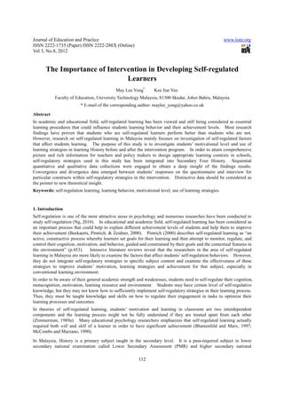 Journal of Education and Practice                                                                       www.iiste.org
ISSN 2222-1735 (Paper) ISSN 2222-288X (Online)
Vol 3, No.8, 2012


       The Importance of Intervention in Developing Self-regulated
                               Learners
                                             May Lee Yong*       Kee Jiar Yeo
           Faculty of Education, University Technology Malaysia, 81300 Skudai, Johor Bahru, Malaysia
                         * E-mail of the corresponding author: maylee_yong@yahoo.co.uk
Abstract
In academic and educational field, self-regulated learning has been viewed and still being considered as essential
learning procedures that could influence students learning behavior and their achievement levels. Most research
findings have proven that students who are self-regulated learners perform better than students who are not.
However, research on self-regulated learning in Malaysia mainly focuses on investigation of self-regulated factors
that affect students learning. The purpose of this study is to investigate students’ motivational level and use of
learning strategies in learning History before and after the intervention program. In order to attain comprehensive
picture and rich information for teachers and policy makers to design appropriate learning contexts in schools,
self-regulatory strategies used in this study has been integrated into Secondary Four History. Sequential
quantitative and qualitative data collections were engaged to obtain a deep insight of the findings results.
Convergence and divergence data emerged between students’ responses on the questionnaire and interview for
particular constructs within self-regulatory strategies in the intervention. Distinctive data should be considered as
the pointer to new theoretical insight.
Keywords: self-regulation learning, learning behavior, motivational level, use of learning strategies


1. Introduction
Self-regulation is one of the most attractive areas in psychology and numerous researches have been conducted to
study self-regulation (Ng, 2010). In educational and academic field, self-regulated learning has been considered as
an important process that could help to explain different achievement levels of students and help them to improve
their achievement (Boekaerts, Pintrich, & Zeidner, 2000). Pintrich (2000) describes self-regulated learning as “an
active, constructive process whereby learners set goals for their learning and then attempt to monitor, regulate, and
control their cognition, motivation, and behavior, guided and constrained by their goals and the contextual features in
the environment” (p.453). Intensive literature reviews reveal that the researchers in the area of self-regulated
learning in Malaysia are more likely to examine the factors that affect students’ self-regulation behaviors. However,
they do not integrate self-regulatory strategies in specific subject content and examine the effectiveness of these
strategies to improve students’ motivation, learning strategies and achievement for that subject, especially in
conventional learning environment.
In order to be aware of their general academic strength and weaknesses, students need to self-regulate their cognition,
metacognition, motivation, learning resource and environment. Students may have certain level of self-regulative
knowledge, but they may not know how to sufficiently implement self-regulatory strategies in their learning process.
Thus, they must be taught knowledge and skills on how to regulate their engagement in tasks to optimize their
learning processes and outcomes.
In theories of self-regulated learning, students’ motivation and learning in classroom are two interdependent
components and the learning process might not be fully understand if they are treated apart from each other
(Zimmerman, 1989a). Many educational psychology researchers emphasizes that self-regulated learning actually
required both will and skill of a learner in order to have significant achievement (Blumenfeld and Marx, 1997;
McCombs and Marzano, 1990).
In Malaysia, History is a primary subject taught in the secondary level. It is a pass-required subject in lower
secondary national examination called Lower Secondary Assessment (PMR) and higher secondary national

                                                         112
 