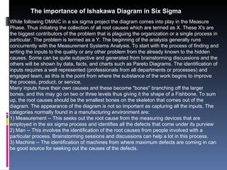 The importance of Ishakawa Diagram in Six Sigma While following DMAIC in a six sigma project the diagram comes into play in the Measure Phase. Thus initiating the collection of all root causes which are termed as X. These X's are the biggest contributors of the problem that is plaguing the organization or a single process in particular. The problem is termed as a Y. The beginning of the analysis generally runs concurrently with the Measurement Systems Analysis. To start with the process of finding and writing the inputs to the quality or any other problem from the already known to the hidden causes. Some can be quite subjective and generated from brainstorming discussions and the others will be shown by data, facts, and charts such as Pareto Diagrams. The identification of inputs requires a well represented (professionals from all departments or processes) and engaged team, as this is the point from where the substance of the work begins to improve the process, product, or service.  Many inputs have their own causes and these become &quot;bones&quot; branching off the larger bones, and this may go on two or three levels thus giving it the shape of a Fishbone. To sum up, the root causes should be the smallest bones on the skeleton that comes out of the diagram. The appearance of the diagram is not so important as capturing all the inputs. The categories normally found in a manufacturing environment are:  1) Measurement -- This seeks out the root cause from the measuring devices that are employed in the six sigma process and identifies all the defects that come under its purview  2) Man -- This involves the identification of the root causes from people involved with a particular process. Brainstorming sessions and discussions can help a lot in this process.  3) Machine -- The identification of machines from where maximum defects are coming in can be good source for seeking out the causes of the defects.  