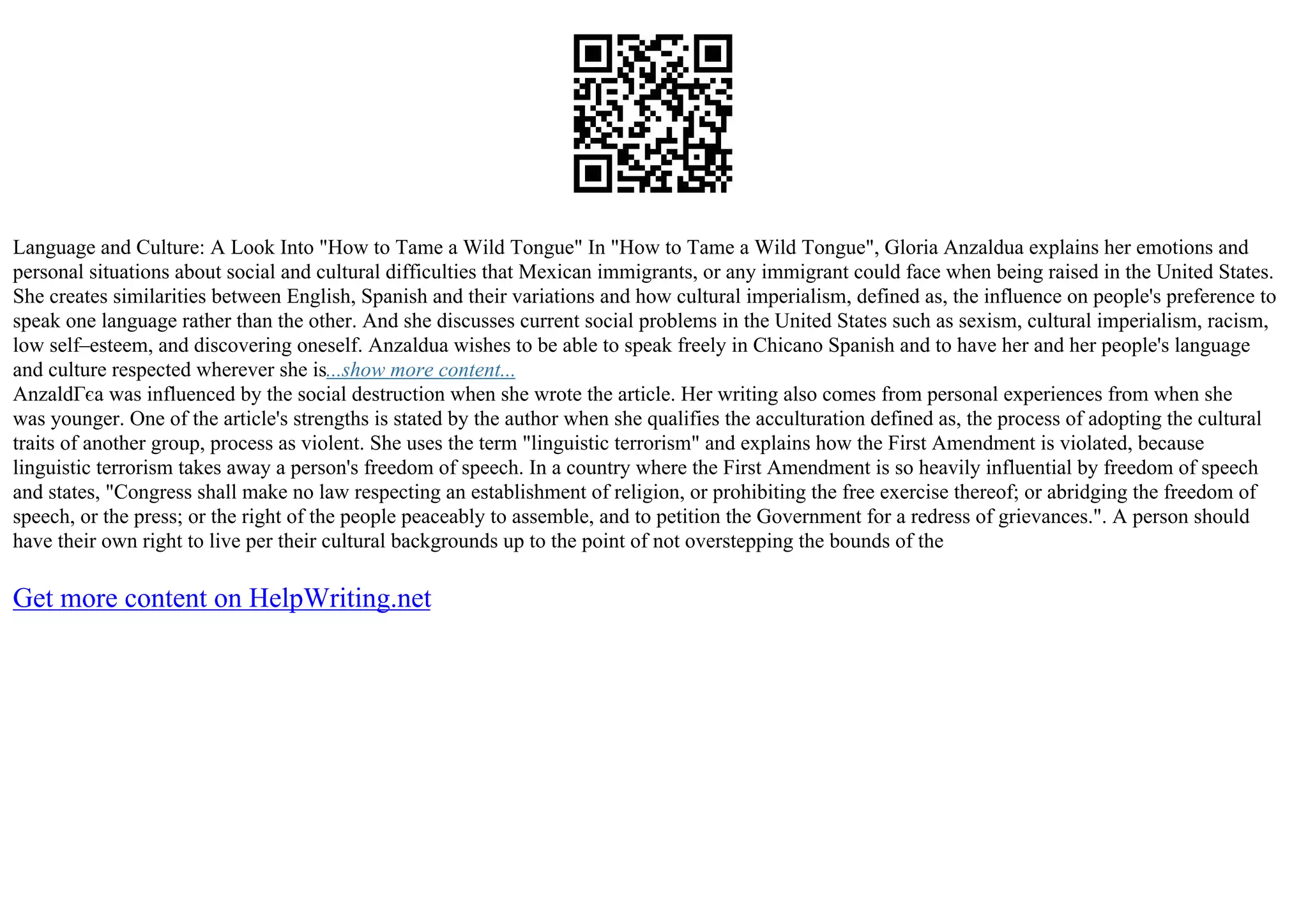 Language and Culture: A Look Into "How to Tame a Wild Tongue" In "How to Tame a Wild Tongue", Gloria Anzaldua explains her emotions and
personal situations about social and cultural difficulties that Mexican immigrants, or any immigrant could face when being raised in the United States.
She creates similarities between English, Spanish and their variations and how cultural imperialism, defined as, the influence on people's preference to
speak one language rather than the other. And she discusses current social problems in the United States such as sexism, cultural imperialism, racism,
low self–esteem, and discovering oneself. Anzaldua wishes to be able to speak freely in Chicano Spanish and to have her and her people's language
and culture respected wherever she is...show more content...
AnzaldГєa was influenced by the social destruction when she wrote the article. Her writing also comes from personal experiences from when she
was younger. One of the article's strengths is stated by the author when she qualifies the acculturation defined as, the process of adopting the cultural
traits of another group, process as violent. She uses the term "linguistic terrorism" and explains how the First Amendment is violated, because
linguistic terrorism takes away a person's freedom of speech. In a country where the First Amendment is so heavily influential by freedom of speech
and states, "Congress shall make no law respecting an establishment of religion, or prohibiting the free exercise thereof; or abridging the freedom of
speech, or the press; or the right of the people peaceably to assemble, and to petition the Government for a redress of grievances.". A person should
have their own right to live per their cultural backgrounds up to the point of not overstepping the bounds of the
Get more content on HelpWriting.net
 