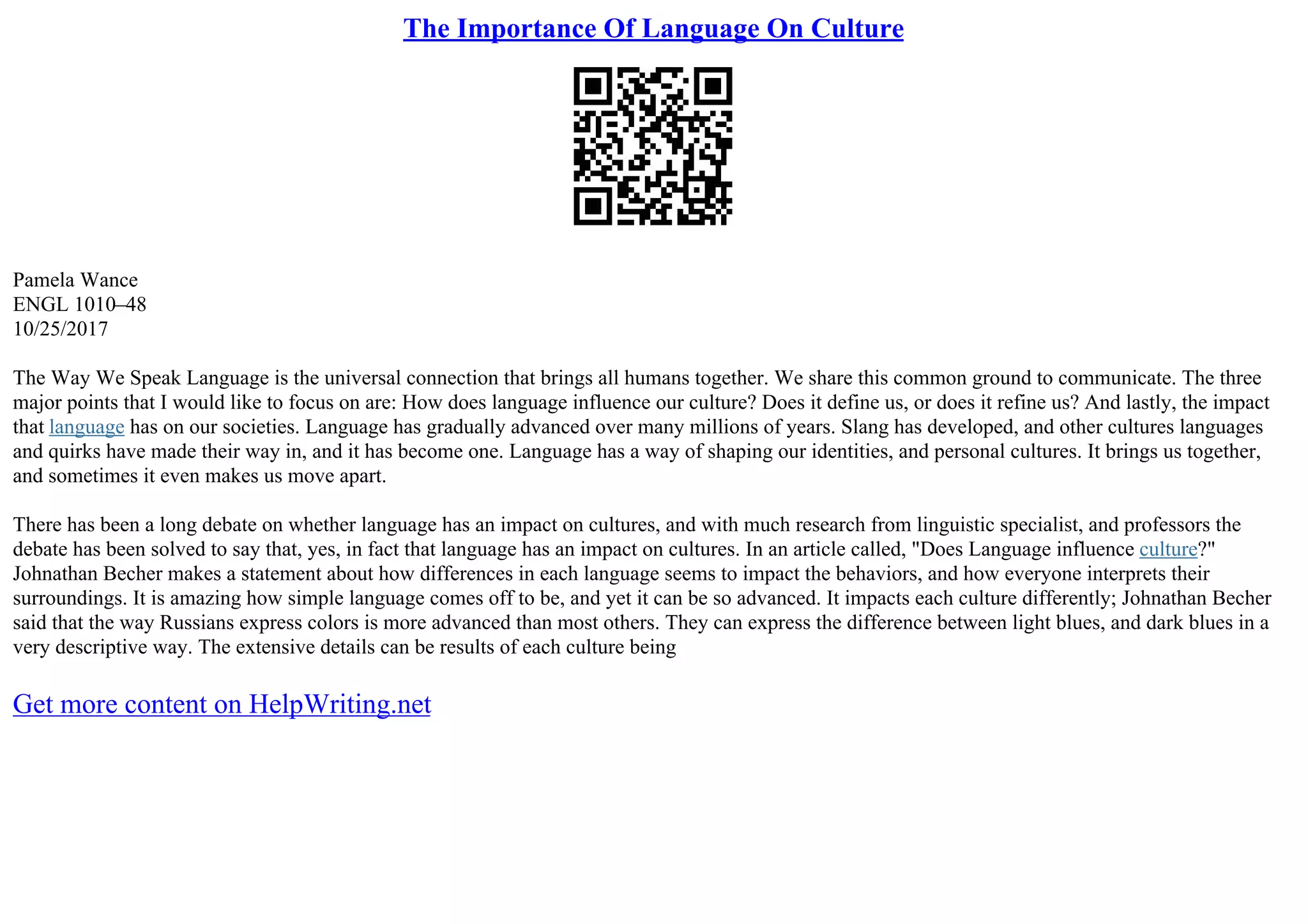 The Importance Of Language On Culture
Pamela Wance
ENGL 1010–48
10/25/2017
The Way We Speak Language is the universal connection that brings all humans together. We share this common ground to communicate. The three
major points that I would like to focus on are: How does language influence our culture? Does it define us, or does it refine us? And lastly, the impact
that language has on our societies. Language has gradually advanced over many millions of years. Slang has developed, and other cultures languages
and quirks have made their way in, and it has become one. Language has a way of shaping our identities, and personal cultures. It brings us together,
and sometimes it even makes us move apart.
There has been a long debate on whether language has an impact on cultures, and with much research from linguistic specialist, and professors the
debate has been solved to say that, yes, in fact that language has an impact on cultures. In an article called, "Does Language influence culture?"
Johnathan Becher makes a statement about how differences in each language seems to impact the behaviors, and how everyone interprets their
surroundings. It is amazing how simple language comes off to be, and yet it can be so advanced. It impacts each culture differently; Johnathan Becher
said that the way Russians express colors is more advanced than most others. They can express the difference between light blues, and dark blues in a
very descriptive way. The extensive details can be results of each culture being
Get more content on HelpWriting.net
 