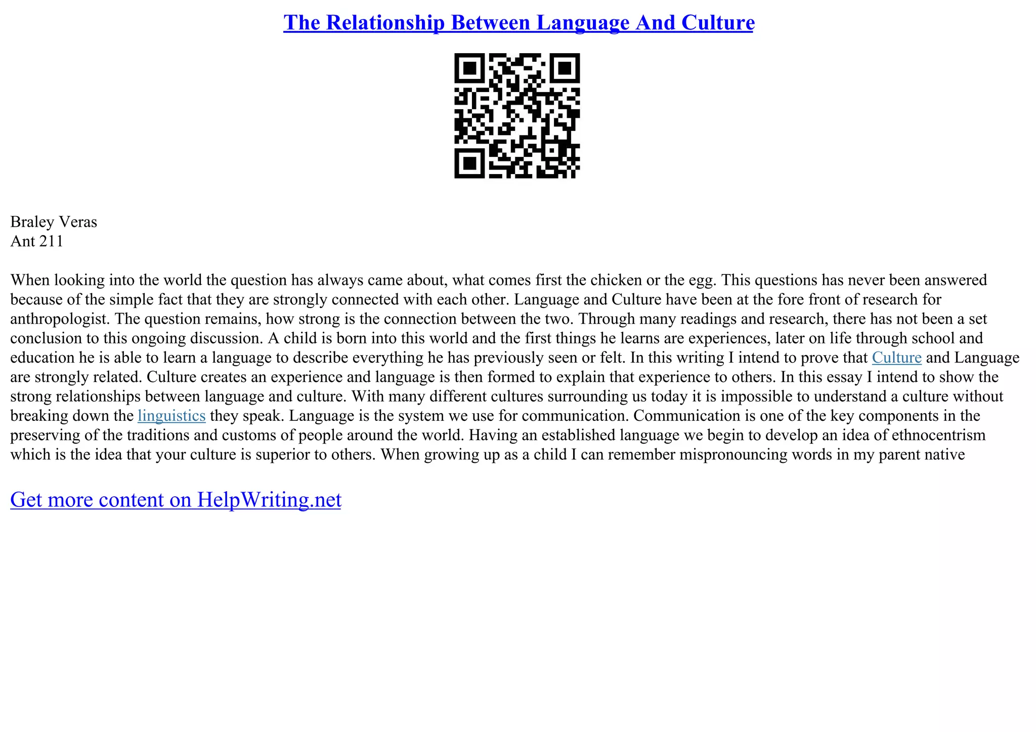 The Relationship Between Language And Culture
Braley Veras
Ant 211
When looking into the world the question has always came about, what comes first the chicken or the egg. This questions has never been answered
because of the simple fact that they are strongly connected with each other. Language and Culture have been at the fore front of research for
anthropologist. The question remains, how strong is the connection between the two. Through many readings and research, there has not been a set
conclusion to this ongoing discussion. A child is born into this world and the first things he learns are experiences, later on life through school and
education he is able to learn a language to describe everything he has previously seen or felt. In this writing I intend to prove that Culture and Language
are strongly related. Culture creates an experience and language is then formed to explain that experience to others. In this essay I intend to show the
strong relationships between language and culture. With many different cultures surrounding us today it is impossible to understand a culture without
breaking down the linguistics they speak. Language is the system we use for communication. Communication is one of the key components in the
preserving of the traditions and customs of people around the world. Having an established language we begin to develop an idea of ethnocentrism
which is the idea that your culture is superior to others. When growing up as a child I can remember mispronouncing words in my parent native
Get more content on HelpWriting.net
 