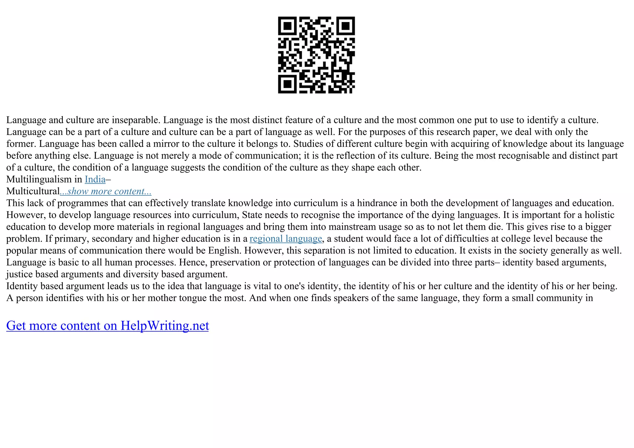 Language and culture are inseparable. Language is the most distinct feature of a culture and the most common one put to use to identify a culture.
Language can be a part of a culture and culture can be a part of language as well. For the purposes of this research paper, we deal with only the
former. Language has been called a mirror to the culture it belongs to. Studies of different culture begin with acquiring of knowledge about its language
before anything else. Language is not merely a mode of communication; it is the reflection of its culture. Being the most recognisable and distinct part
of a culture, the condition of a language suggests the condition of the culture as they shape each other.
Multilingualism in India–
Multicultural...show more content...
This lack of programmes that can effectively translate knowledge into curriculum is a hindrance in both the development of languages and education.
However, to develop language resources into curriculum, State needs to recognise the importance of the dying languages. It is important for a holistic
education to develop more materials in regional languages and bring them into mainstream usage so as to not let them die. This gives rise to a bigger
problem. If primary, secondary and higher education is in a regional language, a student would face a lot of difficulties at college level because the
popular means of communication there would be English. However, this separation is not limited to education. It exists in the society generally as well.
Language is basic to all human processes. Hence, preservation or protection of languages can be divided into three parts– identity based arguments,
justice based arguments and diversity based argument.
Identity based argument leads us to the idea that language is vital to one's identity, the identity of his or her culture and the identity of his or her being.
A person identifies with his or her mother tongue the most. And when one finds speakers of the same language, they form a small community in
Get more content on HelpWriting.net
 