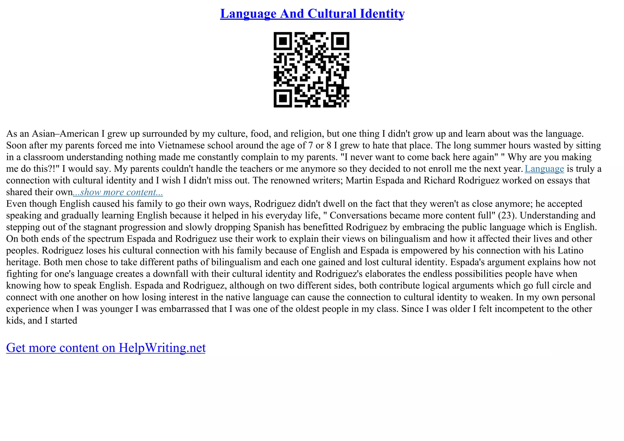 Language And Cultural Identity
As an Asian–American I grew up surrounded by my culture, food, and religion, but one thing I didn't grow up and learn about was the language.
Soon after my parents forced me into Vietnamese school around the age of 7 or 8 I grew to hate that place. The long summer hours wasted by sitting
in a classroom understanding nothing made me constantly complain to my parents. "I never want to come back here again" " Why are you making
me do this?!" I would say. My parents couldn't handle the teachers or me anymore so they decided to not enroll me the next year.Language is truly a
connection with cultural identity and I wish I didn't miss out. The renowned writers; Martin Espada and Richard Rodriguez worked on essays that
shared their own...show more content...
Even though English caused his family to go their own ways, Rodriguez didn't dwell on the fact that they weren't as close anymore; he accepted
speaking and gradually learning English because it helped in his everyday life, " Conversations became more content full" (23). Understanding and
stepping out of the stagnant progression and slowly dropping Spanish has benefitted Rodriguez by embracing the public language which is English.
On both ends of the spectrum Espada and Rodriguez use their work to explain their views on bilingualism and how it affected their lives and other
peoples. Rodriguez loses his cultural connection with his family because of English and Espada is empowered by his connection with his Latino
heritage. Both men chose to take different paths of bilingualism and each one gained and lost cultural identity. Espada's argument explains how not
fighting for one's language creates a downfall with their cultural identity and Rodriguez's elaborates the endless possibilities people have when
knowing how to speak English. Espada and Rodriguez, although on two different sides, both contribute logical arguments which go full circle and
connect with one another on how losing interest in the native language can cause the connection to cultural identity to weaken. In my own personal
experience when I was younger I was embarrassed that I was one of the oldest people in my class. Since I was older I felt incompetent to the other
kids, and I started
Get more content on HelpWriting.net
 