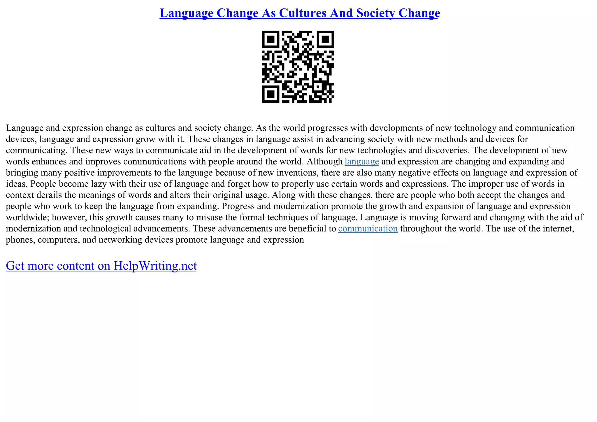 Language Change As Cultures And Society Change
Language and expression change as cultures and society change. As the world progresses with developments of new technology and communication
devices, language and expression grow with it. These changes in language assist in advancing society with new methods and devices for
communicating. These new ways to communicate aid in the development of words for new technologies and discoveries. The development of new
words enhances and improves communications with people around the world. Although language and expression are changing and expanding and
bringing many positive improvements to the language because of new inventions, there are also many negative effects on language and expression of
ideas. People become lazy with their use of language and forget how to properly use certain words and expressions. The improper use of words in
context derails the meanings of words and alters their original usage. Along with these changes, there are people who both accept the changes and
people who work to keep the language from expanding. Progress and modernization promote the growth and expansion of language and expression
worldwide; however, this growth causes many to misuse the formal techniques of language. Language is moving forward and changing with the aid of
modernization and technological advancements. These advancements are beneficial to communication throughout the world. The use of the internet,
phones, computers, and networking devices promote language and expression
Get more content on HelpWriting.net
 