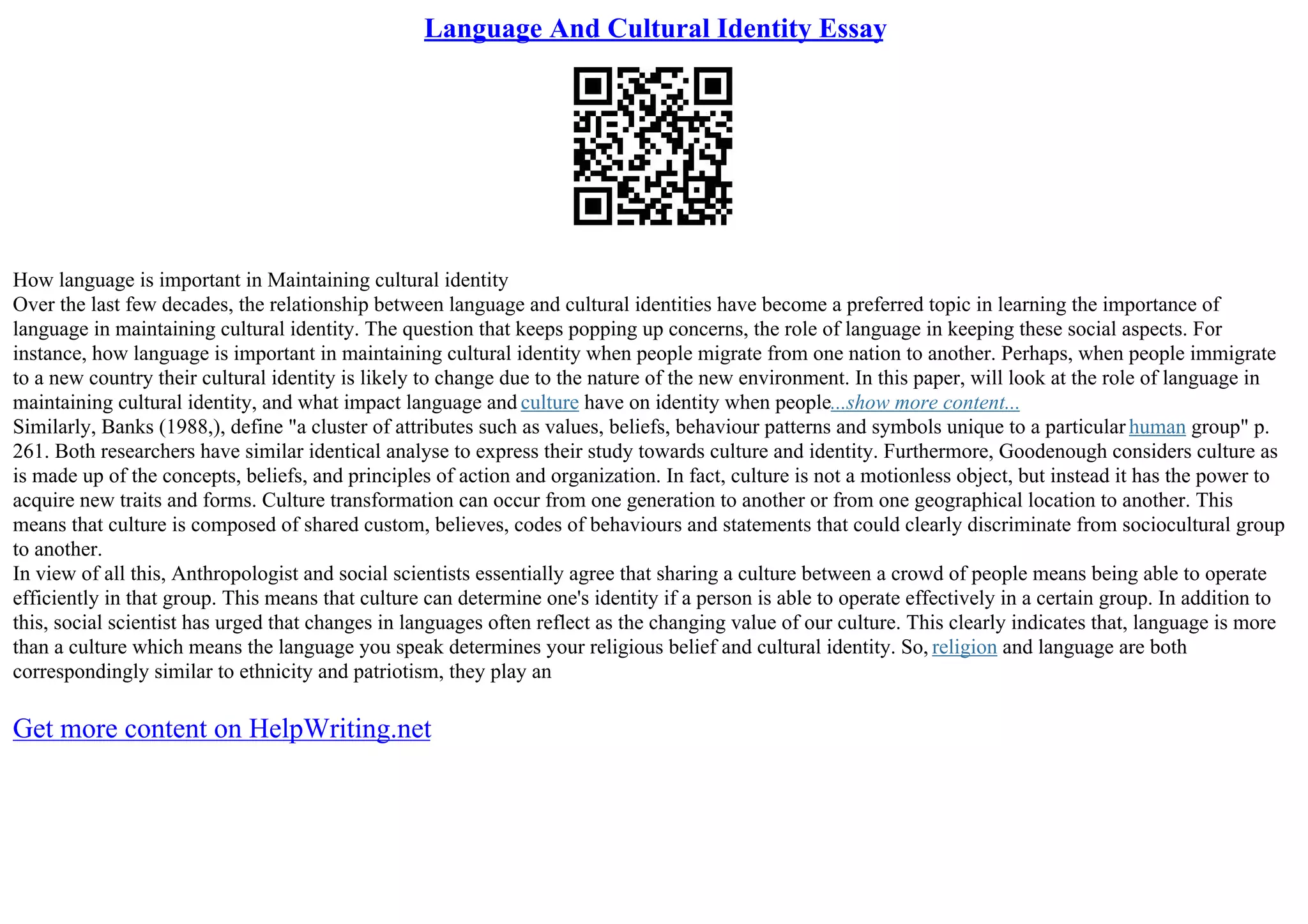 Language And Cultural Identity Essay
How language is important in Maintaining cultural identity
Over the last few decades, the relationship between language and cultural identities have become a preferred topic in learning the importance of
language in maintaining cultural identity. The question that keeps popping up concerns, the role of language in keeping these social aspects. For
instance, how language is important in maintaining cultural identity when people migrate from one nation to another. Perhaps, when people immigrate
to a new country their cultural identity is likely to change due to the nature of the new environment. In this paper, will look at the role of language in
maintaining cultural identity, and what impact language and culture have on identity when people...show more content...
Similarly, Banks (1988,), define "a cluster of attributes such as values, beliefs, behaviour patterns and symbols unique to a particular human group" p.
261. Both researchers have similar identical analyse to express their study towards culture and identity. Furthermore, Goodenough considers culture as
is made up of the concepts, beliefs, and principles of action and organization. In fact, culture is not a motionless object, but instead it has the power to
acquire new traits and forms. Culture transformation can occur from one generation to another or from one geographical location to another. This
means that culture is composed of shared custom, believes, codes of behaviours and statements that could clearly discriminate from sociocultural group
to another.
In view of all this, Anthropologist and social scientists essentially agree that sharing a culture between a crowd of people means being able to operate
efficiently in that group. This means that culture can determine one's identity if a person is able to operate effectively in a certain group. In addition to
this, social scientist has urged that changes in languages often reflect as the changing value of our culture. This clearly indicates that, language is more
than a culture which means the language you speak determines your religious belief and cultural identity. So, religion and language are both
correspondingly similar to ethnicity and patriotism, they play an
Get more content on HelpWriting.net
 