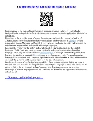 The Importance Of Language In English Language
I am interested in the overarching influence of language in human culture. My Individually
Designed Major in linguistics reflects this interest and prepares me for the application of linguistics
in the field.
Linguistics is the scientific study of human language. According to the Linguistics Society of
America, such a study includes the structure of languages and the variance in language systems
among other topics (Macaulay and Syrett). My core courses emphasize the history of language, its
development, its perception, and my skills in foreign languages.
For example, by studying the history and development of a certain language in The English
Language (ENGL 346), the course prepares me for discussion and investigation of my first
language. Since English is such a popular second language, a thorough understanding of my first
language is essential to success in linguistics and in my future career path. The development of
language is the classroom was a common topic in Bilingual Education (EDUC 345), and the course
discussed the application of linguistic theories in the field of education.
For the development of my foreign language skills, I focus on two languages during my years at
Denison, so I have a diverse but comprehensive knowledge of language. German and Arabic are the
primary choices for my in–depth study of language, and these two languages incorporate a
knowledge of distinct language families, i.e. Germanic and Seminitic. To support my knowledge in
at least one of
... Get more on HelpWriting.net ...
 