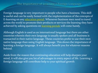 Foreign language is very important to people who have a business. This skill
is useful and can be easily honed with the implementation of the concepts of
E-learning on any education portal. Whenever business men need to travel
across the world to promote their products or services the learning they have
achieved by asking questions on learning portals will come handy.

Although English is used as an international language but there are other
countries wherein their own language is usually spoken and all business is
transacted in their native language. These countries prefer to use their own
native language than using English language. This shows the importance of
learning a foreign language. It will always benefit you for whatever reasons
behind.

Aside from the reason that continuing education will help sharpen your
mind, it will also give you lot of advantages in every aspect of life. Learning a
foreign language will contribute help to your spiritual growth
 