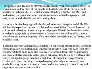 For instance, you decided to move to another country wherein Christianity is the
religion followed by most of the people and as believers of Christ, we need to
practice our religious beliefs which include attending a Eucharistic Mass and
understand the priest’s sermon. So if we know their official language we will
easily understand what the priest is talking about.

Learning a foreign language will also help develop our interpersonal skills. We
will be able to perform our social roles and responsibilities if we understand the
culture and behaviors of a certain group of people. We will be able to behave in a
way that is acceptable by the members of the society. We will be able to adopt
and adjust in a new environment if we know how to socialize, make friends, and
establish trust.

 Learning a foreign language is also helpful in expressing our emotions. Constant
communication of emotions and inner feelings with a lover who hails from other
country will help build good and healthy relationship. It will also help develop
our mental skills especially in the field of art. According to a study, children who
study a foreign language manifest a high level of competence in performing
creative activities. Learning a foreign language also help meets our physical
needs. It is very important in other careers which are a way to earn a living and
support ourselves and our families.
 