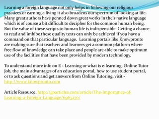 Learning a foreign language not only helps in following our religious
practices or earning a living it also broadens our spectrum of looking at life.
Many great authors have penned down great works in their native language
which is of course a bit difficult to decipher for the common human being.
But the value of these scripts to human life is indispensible. Getting a chance
to read and imbibe these quality texts can only be achieved if you have a
command on that particular language. Learning portals like Knowpronto
are making sure that teachers and learners get a common platform where
free flow of knowledge can take place and people are able to make optimum
use of the facilities that have been provided by modern technology.

To understand more info on E - Learning or what is e-learning, Online Tutor
Job, the main advantages of an education portal, how to use student portal,
or to ask questions and get answers from Online Tutoring, visit -
http://www.knowpronto.com

Article Resource: http://goarticles.com/article/The-Importance-of-
Learning-a-Foreign-Language/6965270/
 