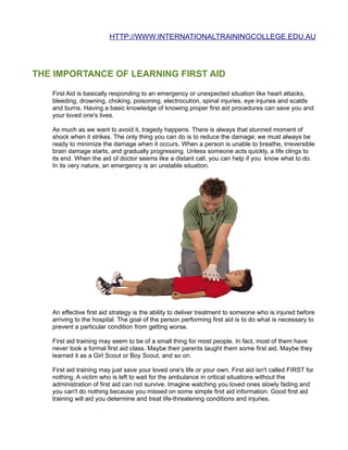 HTTP://WWW.INTERNATIONALTRAININGCOLLEGE.EDU.AU




THE IMPORTANCE OF LEARNING FIRST AID

   First Aid is basically responding to an emergency or unexpected situation like heart attacks,
   bleeding, drowning, choking, poisoning, electrocution, spinal injuries, eye injuries and scalds
   and burns. Having a basic knowledge of knowing proper first aid procedures can save you and
   your loved one's lives.

   As much as we want to avoid it, tragedy happens. There is always that stunned moment of
   shock when it strikes. The only thing you can do is to reduce the damage; we must always be
   ready to minimize the damage when it occurs. When a person is unable to breathe, irreversible
   brain damage starts, and gradually progressing. Unless someone acts quickly, a life clings to
   its end. When the aid of doctor seems like a distant call, you can help if you know what to do.
   In its very nature, an emergency is an unstable situation.




   An effective first aid strategy is the ability to deliver treatment to someone who is injured before
   arriving to the hospital. The goal of the person performing first aid is to do what is necessary to
   prevent a particular condition from getting worse.

   First aid training may seem to be of a small thing for most people. In fact, most of them have
   never took a formal first aid class. Maybe their parents taught them some first aid. Maybe they
   learned it as a Girl Scout or Boy Scout, and so on.

   First aid training may just save your loved one's life or your own. First aid isn't called FIRST for
   nothing. A victim who is left to wait for the ambulance in critical situations without the
   administration of first aid can not survive. Imagine watching you loved ones slowly fading and
   you can't do nothing because you missed on some simple first aid information. Good first aid
   training will aid you determine and treat life-threatening conditions and injuries.
 
