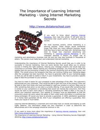 The Importance of Learning Internet
      Marketing - Using Internet Marketing
                    Secrets

                    http://www.dictatorschool.com


                                        If you want to know about Learning Internet
                                        Marketing, then read this article. It will give you its
                                        importance that would submit to internet marketing
                                        secrets.

                                        For most business owners, online marketing is a
                                        learning process. These owners would sometimes
                                        forget that there are many different business issues
                                        that they have to learn and deal with. Sometimes, they
                                        tend to forget how important advertising and
                                        marketing is. Learning Internet Marketing is very
                                        important because if there's no proper use of
marketing and advertising a business may fail and you may lose hundreds or thousands of
dollars. The owners must really learn and understand internet marketing.

Understanding the importance of Internet Marketing Secrets would help you in order to be
successful in internet marketing. Here are some secrets that would allow you to achieve
success in finding the right audience, relaying your message properly and would lead your
consumers to purchase. Before starting any marketing campaign, you must see to it that the
website that you are promoting is listed in the common directories such as Google, Yahoo, and
DMOZ. This would ensure the prospects that they can continue finding your marketing pages
after the campaign has been launched. You have to generate traffic to your marketing pages
so that you will be able to realize a return in your investments. You have to provide a specific
page to lead the purchaser to your product.

You have to make it easier for your prospects to take advantage of the offer. The costumer's
testimonials are very important. They would be able to gain the trust of the product if they will
be able to hear from those who have purchased or used your product or service. Make sure to
offer something that which no one else is currently offering. If you would offer something that
is similar to your competitors or something that would not interest the consumers, then they
would not want to learn more about it. Providing something for FREE is often a nice way to
attract your potential costumers. Your website or company must be dependable so that the
consumers would not worry about the safety of their credit cards information or anything else
being exchanged. Of course you have to provide a guarantee. A 100% satisfaction guarantee
or a money back guarantee will do. And if your competitors are offering a guarantee, then
make your equal or much better.

Learning Internet Marketing is important and must keep track on results and keeping up with
traffic patterns. The information stated are very important in order to determine the
effectiveness and if the campaign should be continue or not.

If you want to know more about the importance of learning internet marketing, then visit
http://www.dictatorschool.com.
The Importance of Learning Internet Marketing - Using Internet Marketing Secrets Copyright
2010 by http://www.dictatorschool.com
 