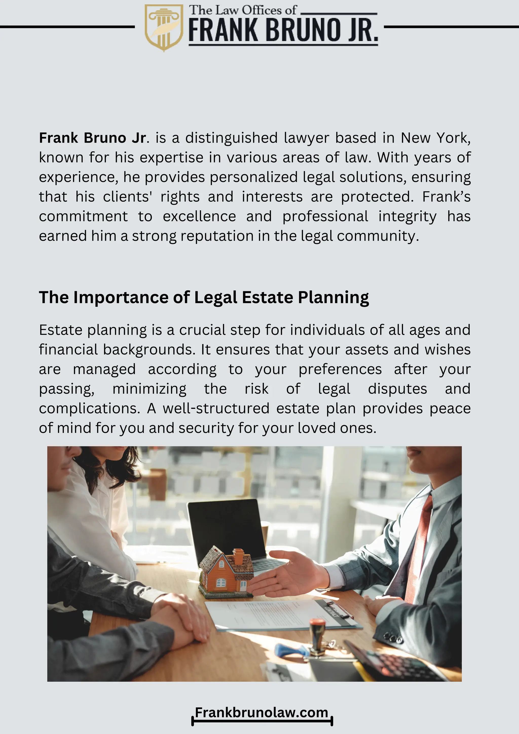 Estate planning is a crucial step for individuals of all ages and
financial backgrounds. It ensures that your assets and wishes
are managed according to your preferences after your
passing, minimizing the risk of legal disputes and
complications. A well-structured estate plan provides peace
of mind for you and security for your loved ones.
Frank Bruno Jr. is a distinguished lawyer based in New York,
known for his expertise in various areas of law. With years of
experience, he provides personalized legal solutions, ensuring
that his clients' rights and interests are protected. Frank’s
commitment to excellence and professional integrity has
earned him a strong reputation in the legal community.
Frankbrunolaw.com
The Importance of Legal Estate Planning
 