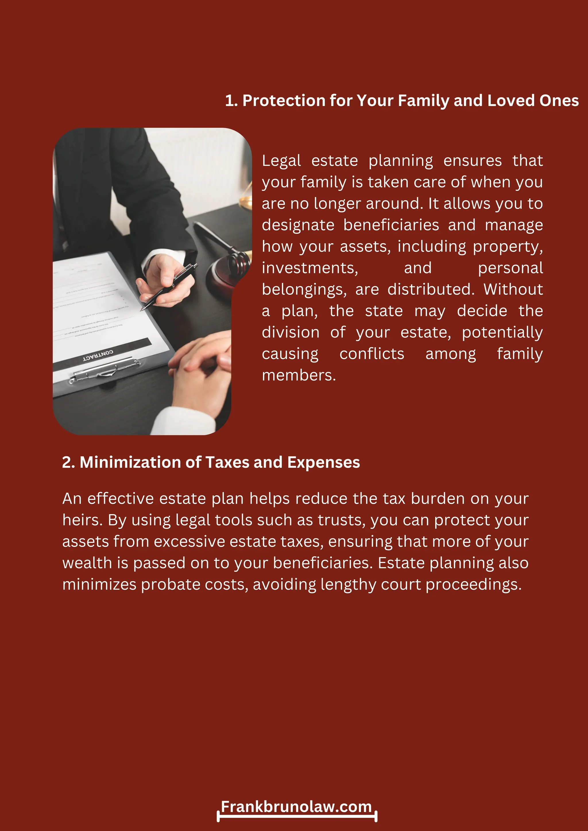 Legal estate planning ensures that
your family is taken care of when you
are no longer around. It allows you to
designate beneficiaries and manage
how your assets, including property,
investments, and personal
belongings, are distributed. Without
a plan, the state may decide the
division of your estate, potentially
causing conflicts among family
members.
1. Protection for Your Family and Loved Ones
2. Minimization of Taxes and Expenses
An effective estate plan helps reduce the tax burden on your
heirs. By using legal tools such as trusts, you can protect your
assets from excessive estate taxes, ensuring that more of your
wealth is passed on to your beneficiaries. Estate planning also
minimizes probate costs, avoiding lengthy court proceedings.
Frankbrunolaw.com
 