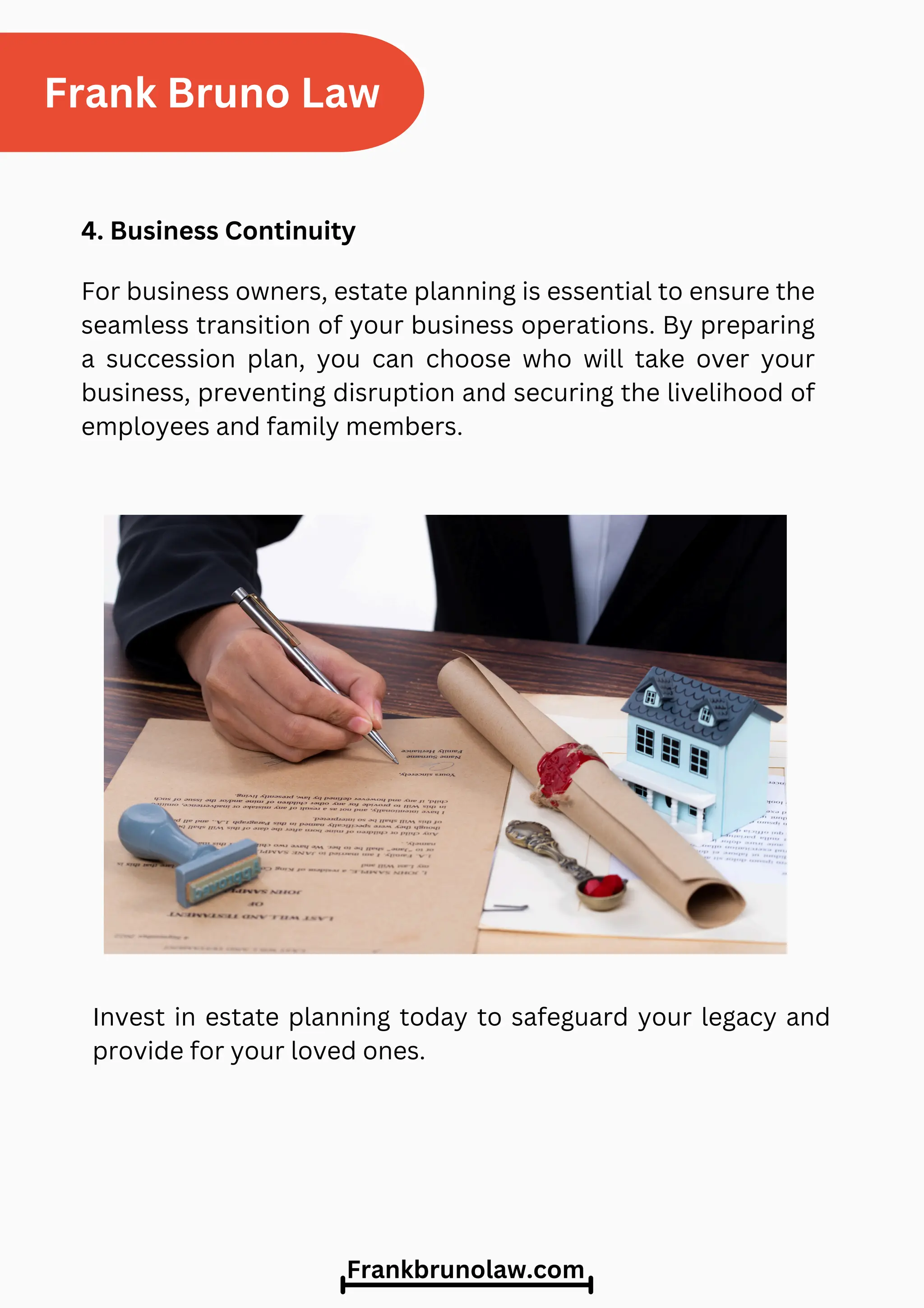 Invest in estate planning today to safeguard your legacy and
provide for your loved ones.
Frank Bruno Law
4. Business Continuity
For business owners, estate planning is essential to ensure the
seamless transition of your business operations. By preparing
a succession plan, you can choose who will take over your
business, preventing disruption and securing the livelihood of
employees and family members.
Frankbrunolaw.com
 