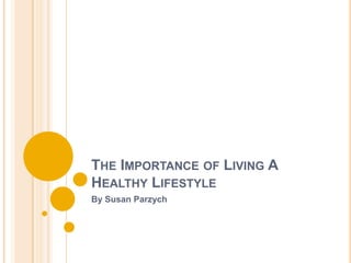 THE IMPORTANCE OF LIVING A
HEALTHY LIFESTYLE
By Susan Parzych
 