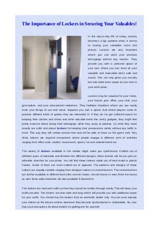 The Importance of Lockers in Securing Your Valuables!

                                                          In the day-to-day life of today, security
                                                          becomes a big question when it comes
                                                          to storing your valuables come into
                                                          picture.   Lockers are    very important
                                                          where you can stock your precious
                                                          belongings without any tension. They
                                                          provide you with a personal space of
                                                          your own where you can store all your
                                                          valuable and invaluable items safe and
                                                          sound. This not only gives you security
                                                          but also adds extra space at your nest or
                                                          your work-place.


                                                          Lockers may be required for your home,
                                                          your hostel, your office, your club, your
gymnasium, and your educational institutions. They facilitate chambers where you can easily
store your things of use and value. Suppose you own a sports club where players come to
practise different kinds of games they are interested in. If they do not get sufficient space for
keeping their clothes and shoes and other valuable items like costly gadgets, they might feel
pretty insecure about losing their belongings while they away at practise. So what they need
exactly are solid and robust lockers for keeping their possessions safely without any traffic in
mind. This way they will remain tension free and will be able to focus on the game well. Very
likely, lockers are required everywhere where people engage in different sorts of activities
ranging from office-work, studies, house-work, sports, fun and entertainment etc.


The variety of lockers available in the market might make you spell-bound. Crafted out of
different types of materials and finished into different designs, these lockers will let you pick an
adorable chamber for your place. You will find these lockers made out of hard metal or plastic
frames. Some of them are even crafted out of plywood. The patterns and designs of these
lockers are equally variable ranging from designer lockers to vented lockers. The vented lockers
are further available in different forms like one tier boxes, two tier boxes to even three tier boxes
as well. Extra wide chambers are also available if desired for.


The lockers are hard and solid so that they cannot be broken through easily. This will keep your
stuffs secured. The lockers are also wide and long which will provide you with additional space
for your stuffs. You should buy the lockers from an authentic dealer only. You can even replace
your lockers at the leisure centres whenever they become dysfunctional or undesirable. So, now
that you know quite a lot about lockers try getting one for yourself.
 