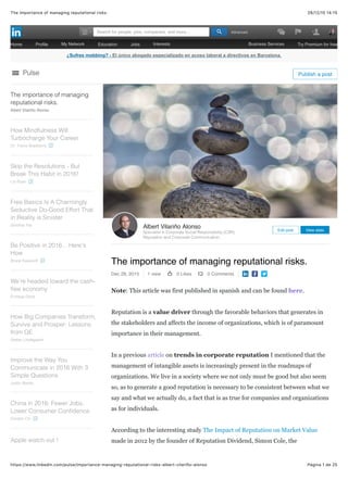 28/12/15 14:15The importance of managing reputational risks.
Página 1 de 25https://www.linkedin.com/pulse/importance-managing-reputational-risks-albert-vilariño-alonso
¿Sufres mobbing? - El único abogado especializado en acoso laboral a directivos en Barcelona.
The importance of managing reputational risks.
Dec 28, 2015 1 view 0 Likes 0 Comments
Note: This article was first published in spanish and can be found here.
Reputation is a value driver through the favorable behaviors that generates in
the stakeholders and affects the income of organizations, which is of paramount
importance in their management.
In a previous article on trends in corporate reputation I mentioned that the
management of intangible assets is increasingly present in the roadmaps of
organizations. We live in a society where we not only must be good but also seem
so, as to generate a good reputation is necessary to be consistent between what we
say and what we actually do, a fact that is as true for companies and organizations
as for individuals.
According to the interesting study The Impact of Reputation on Market Value
made in 2012 by the founder of Reputation Dividend, Simon Cole, the
Albert Vilariño Alonso
Specialist in Corporate Social Responsibility (CSR),
Reputation and Corporate Communication,
Edit post View stats
The importance of managing
reputational risks.
Albert Vilariño Alonso
How Mindfulness Will
Turbocharge Your Career
Dr. Travis Bradberry
Skip the Resolutions - But
Break This Habit in 2016!
Liz Ryan
Free Basics Is A Charmingly
Seductive Do-Good Effort That
in Reality is Sinister
Giridhar Pai
Be Positive in 2016... Here's
How
Bruce Kasanoff
We’re headed toward the cash-
free economy
Enrique Dans
How Big Companies Transform,
Survive and Prosper: Lessons
from GE
Stefan Lindegaard
Improve the Way You
Communicate in 2016 With 3
Simple Questions
Justin Bariso
China in 2016: Fewer Jobs,
Lower Consumer Conﬁdence
Gordon Orr
Apple watch out !
Pulse Publish a post
Home Proﬁle My Network Education Jobs Interests Business Services Try Premium for free
AdvancedSearch for people, jobs, companies, and more...
 