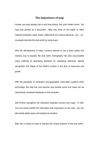The importance of map
Human use map already has a very long history. But until modern times , the
map was printed as a document . Map was drew on the paper or other
material sheepskin upper roads, settlements and natural elements , etc. - so ,
so people describe the real world by using maps .
With the development of maps, humans learned to use a wide variety and
creative way to express the real world. Cartography has also accumulated
many methods of describing elements for classifying elements, identity
recognition, the shape of the Earth's surface in the flow of resources and
goods.
With the popularity of computers and geographic information systems (GIS)
technology, the map has now become very familiar prints and maps can be
interactively visualized displayed on the computer .
GIS Further strengthen the interaction between humans and maps . In GIS,
You can easily identify the information that expression on the map , you can
also easily select query and analysis by location.
Map has a variety of ways to express the unique features of the real world .
 
