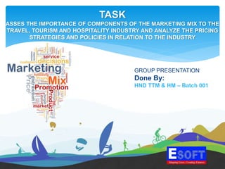 TASK
ASSES THE IMPORTANCE OF COMPONENTS OF THE MARKETING MIX TO THE
TRAVEL, TOURISM AND HOSPITALITY INDUSTRY AND ANALYZE THE PRICING
STRATEGIES AND POLICIES IN RELATION TO THE INDUSTRY
GROUP PRESENTATION
Done By:
HND TTM & HM – Batch 001
 