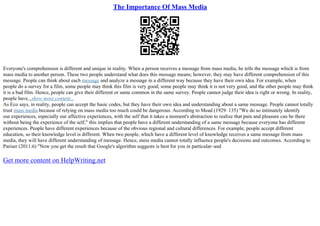 The Importance Of Mass Media
Everyone's comprehension is different and unique in reality. When a person receives a message from mass media, he tells the message which is from
mass media to another person. These two people understand what does this message means; however, they may have different comprehension of this
message. People can think about each message and analyze a message in a different way because they have their own idea. For example, when
people do a survey for a film, some people may think this film is very good; some people may think it is not very good, and the other people may think
it is a bad film. Hence, people can give their different or same common in the same survey. People cannot judge their idea is right or wrong. In reality,
people have...show more content...
As Eco says, in reality, people can accept the basic codes, but they have their own idea and understanding about a same message. People cannot totally
trust mass media because of relying on mass media too much could be dangerous. According to Mead (1929: 135) "We do so intimately identify
our experiences, especially our affective experiences, with the self that it takes a moment's abstraction to realize that pain and pleasure can be there
without being the experience of the self," this implies that people have a different understanding of a same message because everyone has different
experiences. People have different experiences because of the obvious regional and cultural differences. For example, people accept different
education, so their knowledge level is different. When two people, which have a different level of knowledge receives a same message from mass
media, they will have different understanding of message. Hence, mess media cannot totally influence people's decisions and outcomes. According to
Pariser (2011:6) "Now you get the result that Google's algorithm suggests is best for you in particular–and
Get more content on HelpWriting.net
 