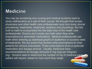 You may be wondering why nursing and medical students need to
study mathematics as a part of their course. We thought that nurses,
physicians and other health care professionals must only study clinical
procedures, treatments, medicines, anatomy and physiology. But the
truth is math is incorporated into the daily lives of the health care
professionals. Doctors and nurses use math when they write
prescriptions or administer medications. Medical professionals use
math when drawing up statistical graphs of epidemics or success rates
of treatments. We are aware that doctors write prescriptions for their
patients for various sicknesses. These prescriptions show a particular
medication and dosage amount. Usually, medicines have
recommendations for dosage amounts in mg (mg) per kilogram
(kg). Doctors need to determine the number of mg of medicine each
patient will require, based on how much they weigh.
 