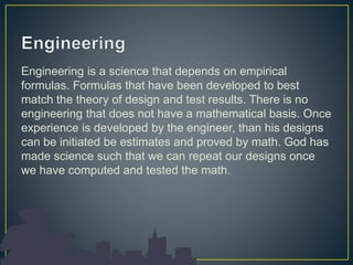Engineering is a science that depends on empirical
formulas. Formulas that have been developed to best
match the theory of design and test results. There is no
engineering that does not have a mathematical basis. Once
experience is developed by the engineer, than his designs
can be initiated be estimates and proved by math. God has
made science such that we can repeat our designs once
we have computed and tested the math.
 