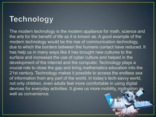 The modern technology is the modern appliance for math, science and
the arts for the benefit of life as it is known as. A good example of the
modern technology would be the rise of communication technology,
due to which the borders between the humans contact have reduced. It
has help us in many ways like it has brought new cultures to the
surface and increased the use of cyber culture and helped in the
development of the internet and the computer. Technology plays a
crucial role to close the gap and bring mathematics education into the
21st century. Technology makes it possible to access the endless sea
of information from any part of the world. In today’s tech-savvy world,
not only children, even adults feel more comfortable in using digital
devices for everyday activities. It gives us more mobility, motivation as
well as convenience.
 