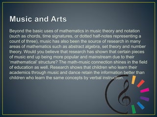 Beyond the basic uses of mathematics in music theory and notation
(such as chords, time signatures, or dotted half-notes representing a
count of three), music has also been the source of research in many
areas of mathematics such as abstract algebra, set theory and number
theory. Would you believe that research has shown that certain pieces
of music end up being more popular and mainstream due to their
‘mathematical’ structure? The math-music connection shines in the field
of education as well. Research shows that children who learn their
academics through music and dance retain the information better than
children who learn the same concepts by verbal instruction.
 