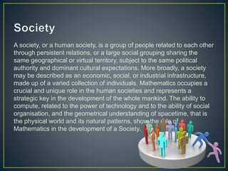 A society, or a human society, is a group of people related to each other
through persistent relations, or a large social grouping sharing the
same geographical or virtual territory, subject to the same political
authority and dominant cultural expectations. More broadly, a society
may be described as an economic, social, or industrial infrastructure,
made up of a varied collection of individuals. Mathematics occupies a
crucial and unique role in the human societies and represents a
strategic key in the development of the whole mankind. The ability to
compute, related to the power of technology and to the ability of social
organisation, and the geometrical understanding of spacetime, that is
the physical world and its natural patterns, show the role of
Mathematics in the development of a Society.
 