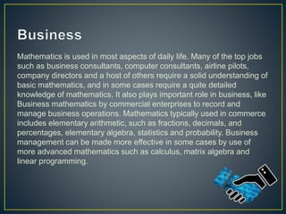 Mathematics is used in most aspects of daily life. Many of the top jobs
such as business consultants, computer consultants, airline pilots,
company directors and a host of others require a solid understanding of
basic mathematics, and in some cases require a quite detailed
knowledge of mathematics. It also plays important role in business, like
Business mathematics by commercial enterprises to record and
manage business operations. Mathematics typically used in commerce
includes elementary arithmetic, such as fractions, decimals, and
percentages, elementary algebra, statistics and probability. Business
management can be made more effective in some cases by use of
more advanced mathematics such as calculus, matrix algebra and
linear programming.
 