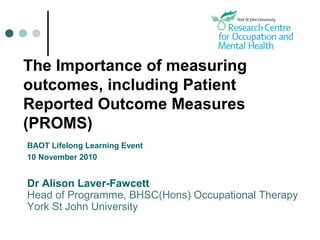 The Importance of measuring
outcomes, including Patient
Reported Outcome Measures
(PROMS)
BAOT Lifelong Learning Event
10 November 2010
Dr Alison Laver-Fawcett
Head of Programme, BHSC(Hons) Occupational Therapy
York St John University
 