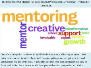 The Importance Of Mentors For Personal And Professional Development By Benedict
T. Palen, Jr.
One of the things that stands out in my life is the importance of having a mentor. Too
many times, we are focused only on such things as getting a degree, getting a job, and
getting from one day to the next. Years later, one may look back and regret that kind of
focus, and realize that a mentor would have provided needed perspective and advice.
 