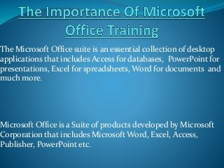 The Microsoft Office suite is an essential collection of desktop
applications that includes Access for databases, PowerPoint for
presentations, Excel for spreadsheets, Word for documents and
much more.
Microsoft Office is a Suite of products developed by Microsoft
Corporation that includes Microsoft Word, Excel, Access,
Publisher, PowerPoint etc.
 