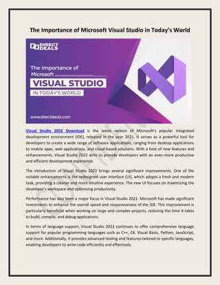 The Importance of Microsoft Visual Studio in Today’s World
Visual Studio 2022 Download is the latest version of Microsoft’s popular integrated
development environment (IDE), released in the year 2021. It serves as a powerful tool for
developers to create a wide range of software applications, ranging from desktop applications
to mobile apps, web applications, and cloud-based solutions. With a host of new features and
enhancements, Visual Studio 2022 aims to provide developers with an even more productive
and efficient development experience.
The introduction of Visual Studio 2022 brings several significant improvements. One of the
notable enhancements is the redesigned user interface (UI), which adopts a fresh and modern
look, providing a cleaner and more intuitive experience. The new UI focuses on maximizing the
developer’s workspace and optimizing productivity.
Performance has also been a major focus in Visual Studio 2022. Microsoft has made significant
investments to enhance the overall speed and responsiveness of the IDE. This improvement is
particularly beneficial when working on large and complex projects, reducing the time it takes
to build, compile, and debug applications.
In terms of language support, Visual Studio 2022 continues to offer comprehensive language
support for popular programming languages such as C++, C#, Visual Basic, Python, JavaScript,
and more. Additionally, it provides advanced tooling and features tailored to specific languages,
enabling developers to write code efficiently and effectively.
 